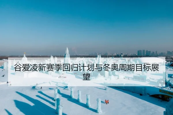谷爱凌新赛季回归计划与冬奥周期目标展望